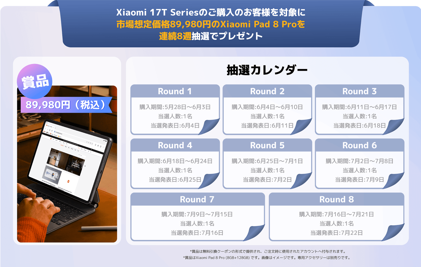 Xiaomi 17Tシリーズを購入したお客様は、抽選に参加することができ、89,980円相当のXiaomi Pad 8 Proを獲得するチャンスがあります。抽選は8ラウンドに分かれており、それぞれの購入及び抽選の期間は以下の通りです：

- 第1ラウンド：購入期間5月28日〜6月3日、抽選日6月4日
- 第2ラウンド：購入期間6月4日〜6月10日、抽選日6月11日
- 第3ラウンド：購入期間6月11日〜6月17日、抽選日6月18日
- 第4ラウンド：購入期間6月18日〜6月24日、抽選日6月25日
- 第5ラウンド：購入期間6月25日〜7月1日、抽選日7月2日
- 第6ラウンド：購入期間7月2日〜7月8日、抽選日7月9日
- 第7ラウンド：購入期間7月9日〜7月15日、抽選日7月16日
- 第8ラウンド：購入期間7月16日〜7月21日、抽選日7月22日

*賞品はクーポン形式で提供され、注文時に使用するアカウントに適用されます。*