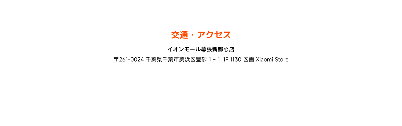 交通・アクセス

イオンモール幕張新都心店  
〒261-0024 千葉県千葉市美浜区豊砂  
1-1 1F 1130 区画 Xiaomi Store