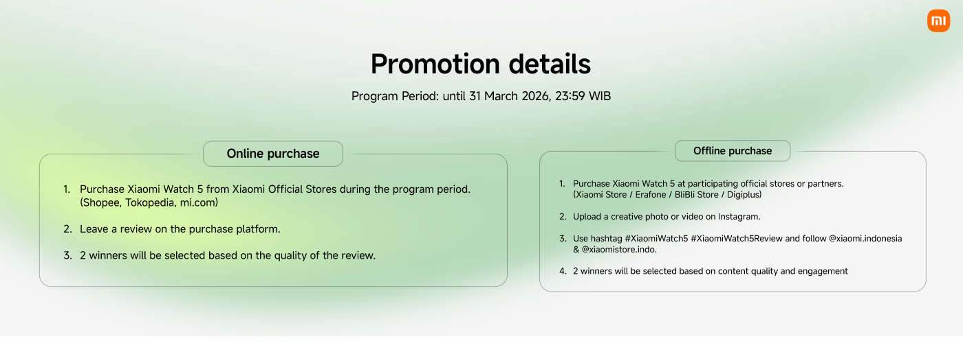 Detail promosi untuk Xiaomi Watch 5:

**Periode Program:** Hingga 31 Maret 2026, 23:59 WIB

**Pembelian Online:**
1. Beli Xiaomi Watch 5 dari toko resmi (Shopee, Tokopedia, mi.com).
2. Tinggalkan ulasan di platform pembelian.
3. 2 pemenang akan dipilih berdasarkan kualitas ulasan.

**Pembelian Offline:**
1. Beli Xiaomi Watch 5 di toko yang berpartisipasi (Xiaomi Store, Erafone, BliBli Store, Digiplus).
2. Unggah foto atau video kreatif di Instagram.
3. Gunakan hashtag #XiaomiWatch5 #XiaomiWatch5Review dan ikuti @xiaomi.indonesia & @xiaomistore.indo.
4. 2 pemenang akan dipilih berdasarkan kualitas konten dan keterlibatan.