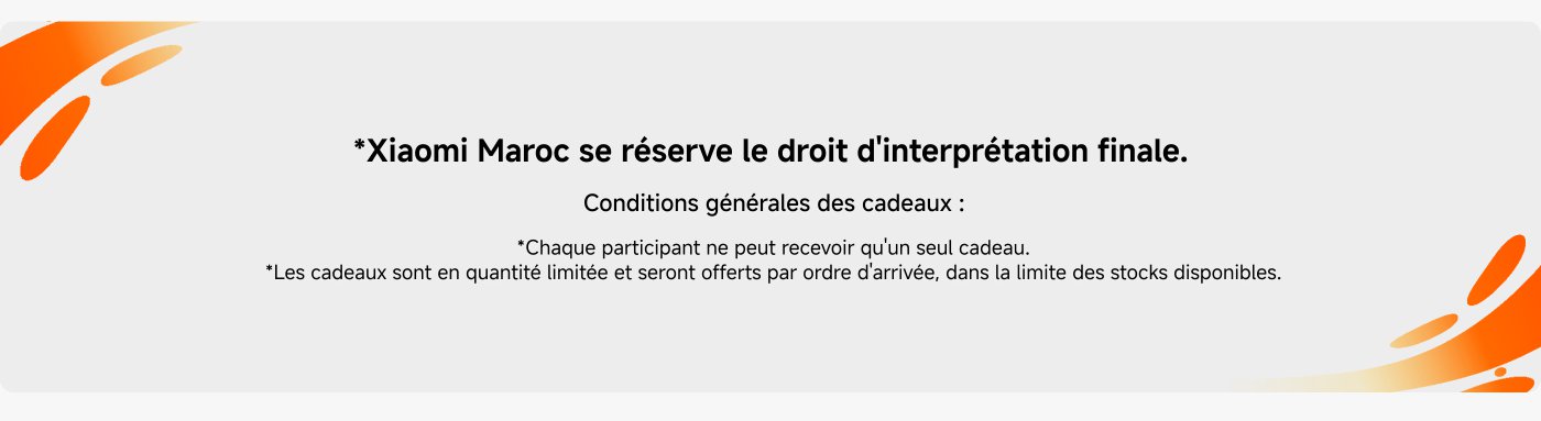 Xiaomi Maroc se réserve le droit d'interprétation finale. Conditions générales des cadeaux : Chaque participant ne peut recevoir qu'un seul cadeau. Les cadeaux sont en quantité limitée et seront offerts par ordre d'arrivée, dans la limite des stocks disponibles.