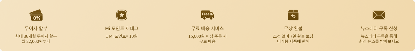 프로모션 정보가 제공됩니다. 다음을 포함합니다:

- **무이자 할인가**: 최대 36개월, 매월 22,000원부터 시작.
- **Mi 포인트 환급**: 1 Mi 포인트는 10원에 해당.
- **무료 배송 서비스**: 주문 금액이 15,000원이 넘으면 무료 배송.
- **무조건 반품**: 7일 이내 무조건 반품 가능, 샤오미 제품에 한함.
- **뉴스레터 구독**: 뉴스레터 구독을 통해 최신 소식 수신.