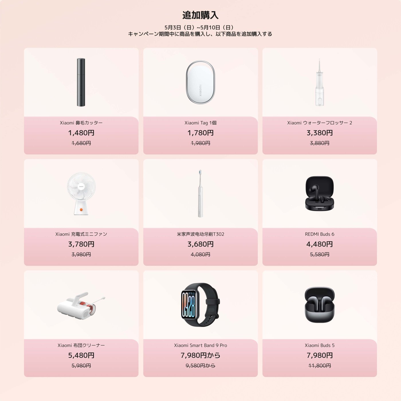 この画像は、5月3日から5月10日まで購入可能なXiaomi製品のプロモーションオファーを表示しています。アイテムには以下が含まれます：

1. Xiaomiポータブル加湿器 - ¥1,480（元の価格 ¥1,680）
2. Xiaomiタグ1 - ¥1,780（元の価格 ¥1,980）
3. Xiaomiウォーターフロッサー2 - ¥3,380（元の価格 ¥3,880）
4. Xiaomiミニファン - ¥3,780（元の価格 ¥3,980）
5. Xiaomi電動歯ブラシT302 - ¥3,680（元の価格 ¥4,080）
6. REDMI Buds 6 - ¥4,480（元の価格 ¥5,580）
7. Xiaomiハンドヘルドクリーナー - ¥5,480（元の価格 ¥5,980）
8. Xiaomiスマートバンド9 Pro - ¥7,980から（元の価格 ¥9,580から）
9. Xiaomi Buds 5 - ¥7,980（元の価格 ¥11,800）

レイアウトには、製品の画像とその価格および割引が含まれています。