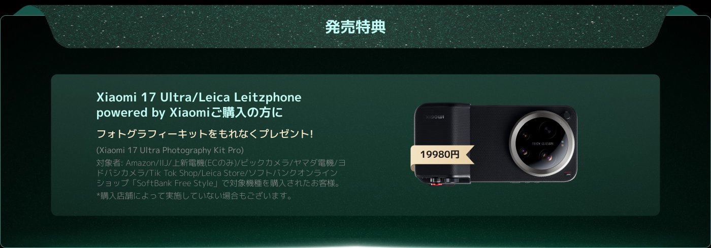 Xiaomi 17 Ultra/Leica Leitzphoneの購入者には、Xiaomi 17 Ultra撮影キットがプレゼントされます。購入可能なチャネルにはAmazon、IIJおよびその他の指定されたオンラインストアが含まれます。価格は19980円です。一部の店舗はこのキャンペーンに参加していない可能性があります。