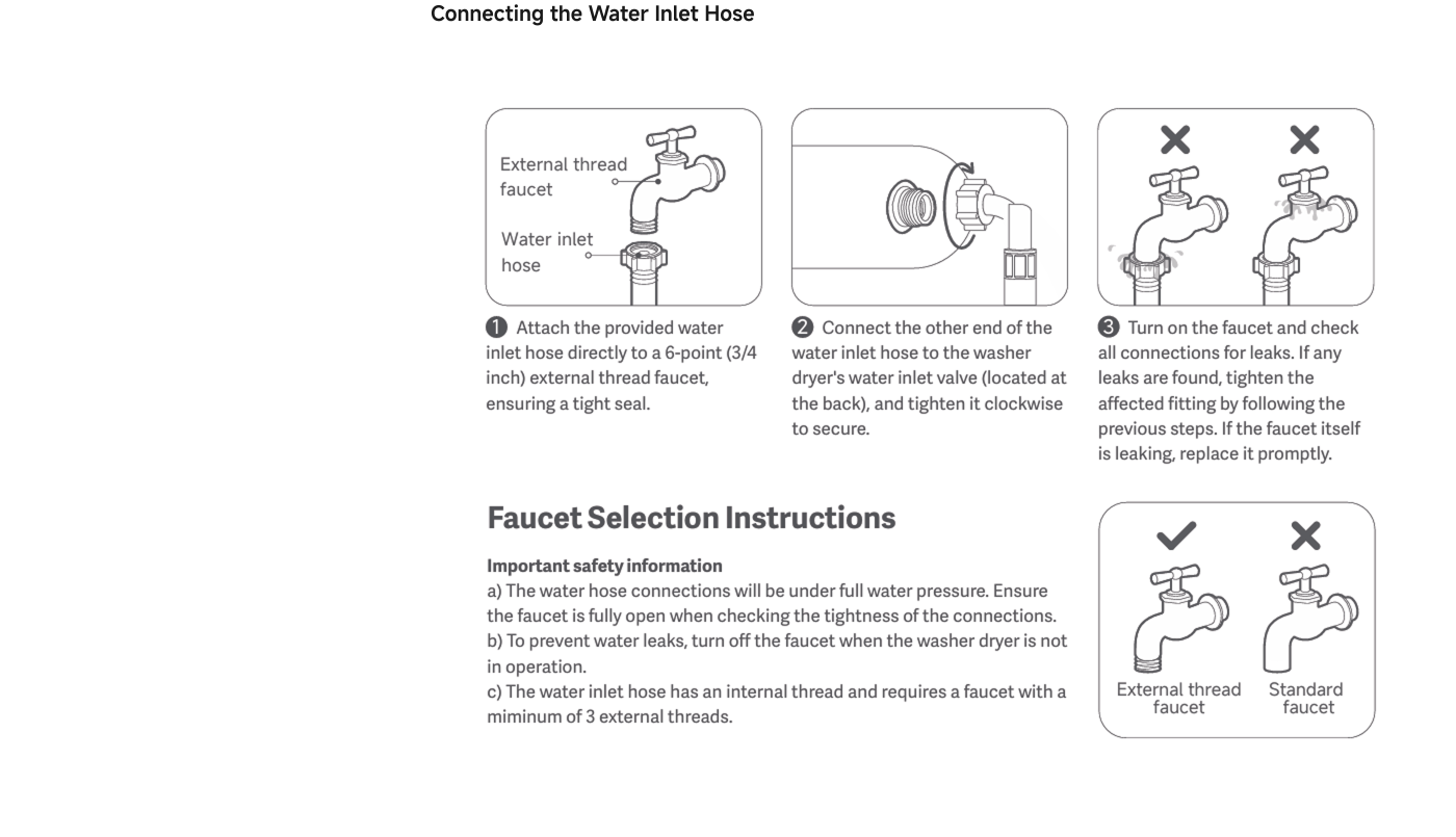 Instructions for connecting a water inlet hose include:

1. Attach the hose to a 6-point (3/4 inch) external thread faucet, ensuring a tight seal.
2. Connect the other end to the washer’s water inlet valve at the back and tighten it clockwise.
3. Turn on the faucet and check for leaks; tighten any loose fittings as needed.

Important safety notes highlight that the water hose connections will be under full pressure, and the faucet should be closed when checking for tightness. The inlet hose requires a faucet with at least 3 external threads.