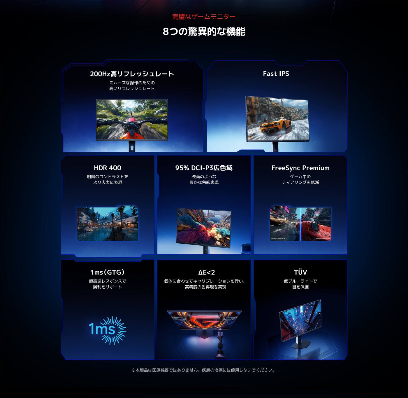 完璧なゲームモニター 8つの驚異的な機能

200Hz高リフレッシュレート スムーズな操作のための高いリフレッシュレート  
HDR 400 明暗のコントラストをより忠実に表現  
95% DCI-P3広色域 映画のような豊かな色彩表現  
FreeSync Premium ゲーム中のティアリングを低減  
G to G 1ms 超高速レスポンスで勝利をサポート  
ΔE<2 個体に合わせてキャリブレーションを行い、高精度の色再現を実現  
TüV 低ブルーライトで目を保護  

※本製品は医療機器ではありません。疾患の治療には使用しないでください。