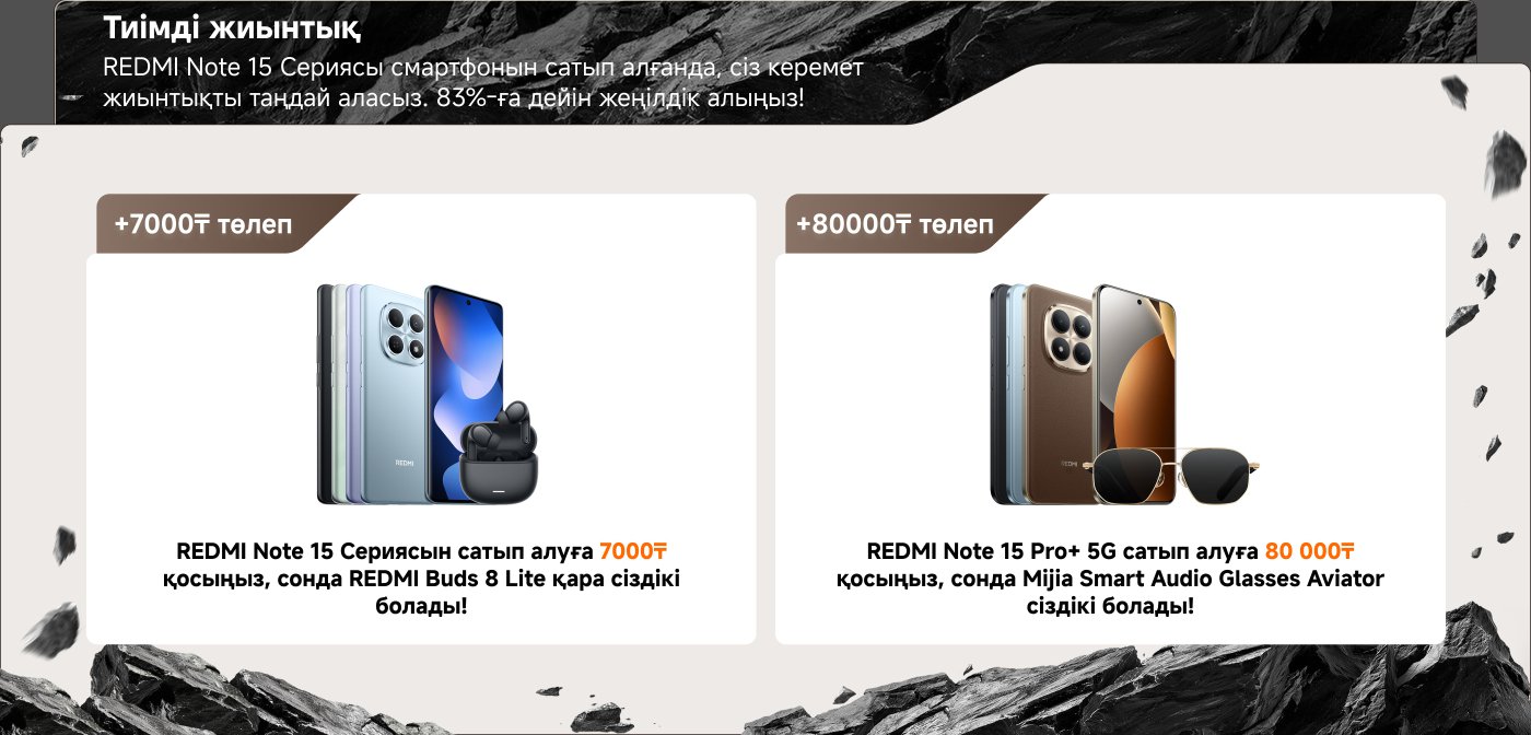 Тиімді жиынтық

REDMI Note 15 сериясын сатып алғанда, сіз керемет жиынтықты таңдай аласыз. 83%-ға дейін жеңілдікті алыңыз!

+7000₸ төлем  
REDMI Note 15 сериясын сатып алуға 7000₸ қосыңыз, сонда REDMI Buds 8 Lite қара сіңдірік болады!

+80000₸ төлем  
REDMI Note 15 Pro+ 5G сатып алуға 80 000₸ қосыңыз, сонда Mijia Smart Audio Glasses Aviator сіздік болады!