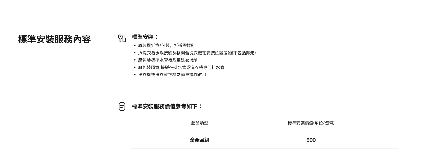 標準安裝服務流程包含以下內容：

- 原裝機箱/包裝，避免震動
- 洗衣機連接及移動
- 原包標準水管連接至洗衣機前
- 洗衣機或乾衣機的簡單操作指導

全產品線的標準安裝價格為300。