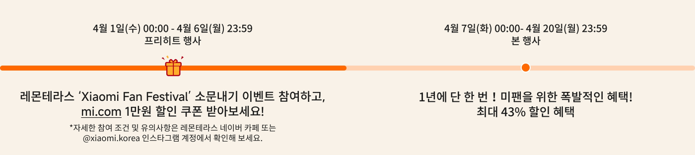 4월 1일(수요일) 00:00부터 4월 6일(월요일) 23:59까지는 예열 활동입니다. "샤오미 팬 페스티벌"에 참여하시면 mi.com에서 10,000원 할인 쿠폰을 받을 수 있습니다! 자세한 참여 조건은 샤오미 한국 공식 인스타그램 또는 샤오미 커뮤니티에서 확인하시기 바랍니다.

4월 7일(화요일) 00:00부터 4월 20일(월요일) 23:59까지는 공식 활동으로 최대 43% 할인 혜택을 제공합니다.
