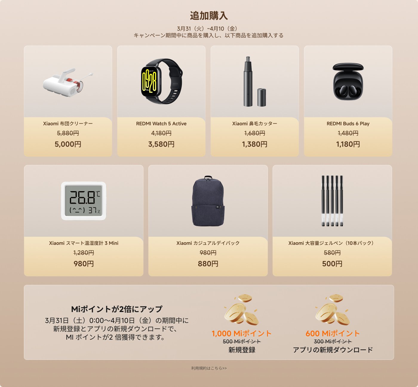 プロモーション活動は3月31日から4月10日まで行われ、以下の製品を購入すると割引価格が適用されます：

1. Xiaomi 布団クリーナー - 定価5,880円、現価格5,000円
2. REDMI Watch 5 Active - 定価3,580円
3. Xiaomi 鼻毛トリマー - 定価1,680円、現価格1,380円
4. REDMI Buds 6 Play - 定価1,480円、現価格1,180円
5. Xiaomi スマート温湿度計3 Mini - 定価1,280円、現価格980円
6. Xiaomi カジュアルバックパック - 定価980円、現価格880円
7. Xiaomi 大容量ペンケース（10本入り） - 定価580円、現価格500円

さらに、新規ユーザーの登録とアプリのダウンロードで、Miポイントが2倍獲得できます。