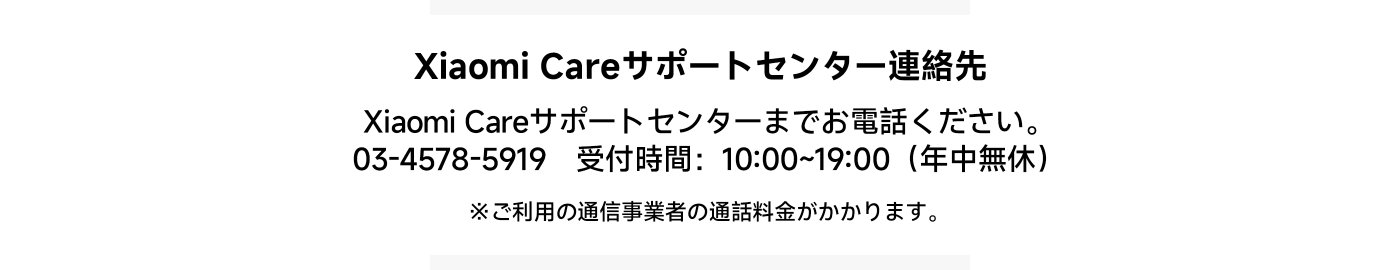 Xiaomi Careサポートセンターの連絡先：  
電話：03-4578-5917（有料ホットライン）  
受付時間：10:00~19:00（年中無休）  
*電話をかけると通話料金が発生する可能性があります。