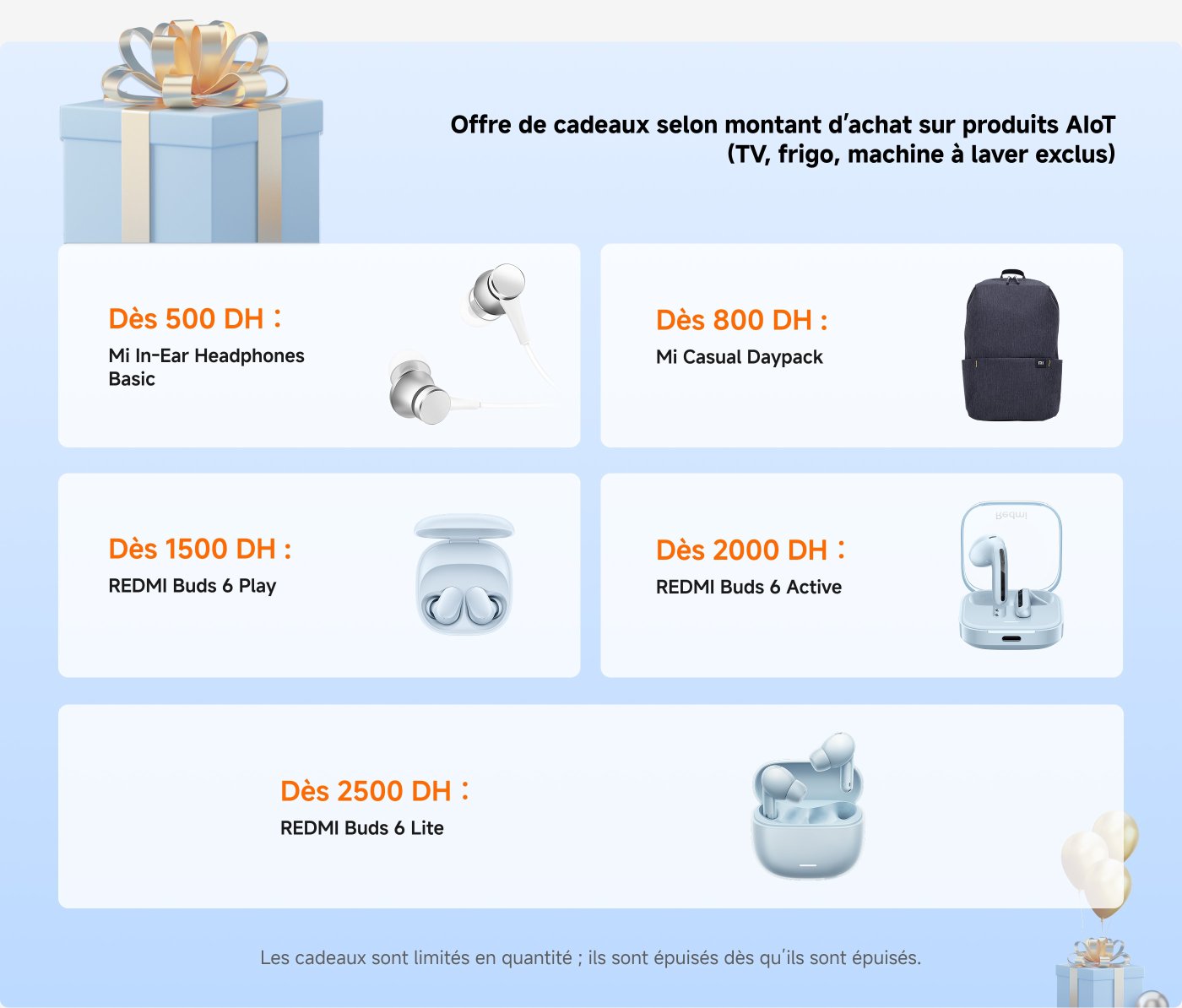 Offre de cadeaux selon le montant d'achat sur produits AiOT (TV, frigo, machine à laver exclus) :

- **Dès 500 DH** : Mi In-Ear Headphones Basic
- **Dès 800 DH** : Xiaomi Small Backpack
- **Dès 1500 DH** : REDMI Buds 6 Play
- **Dès 2000 DH** : REDMI Buds 6 Active
- **Dès 2500 DH** : REDMI Buds 6 Lite