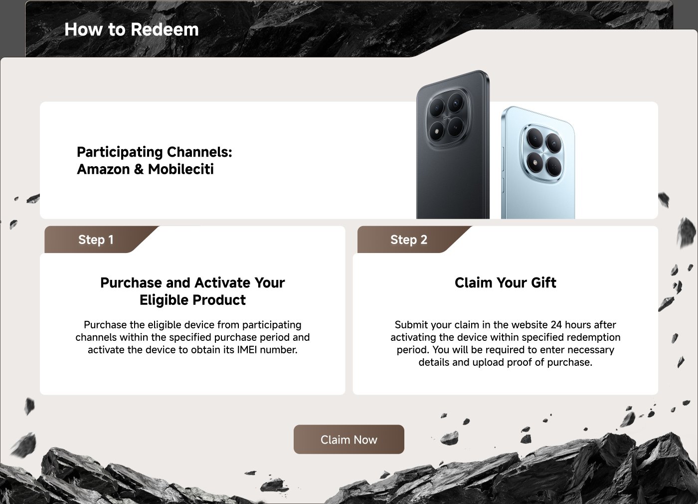 Participating channels include Amazon and Mobileciti.

Step 1: Purchase and activate your eligible product from the specified channels within the purchase period to obtain its IMEI number.

Step 2: Claim your gift by submitting your claim on the website within 24 hours of activation during the redemption period, including necessary details and proof of purchase.

Claim Now.