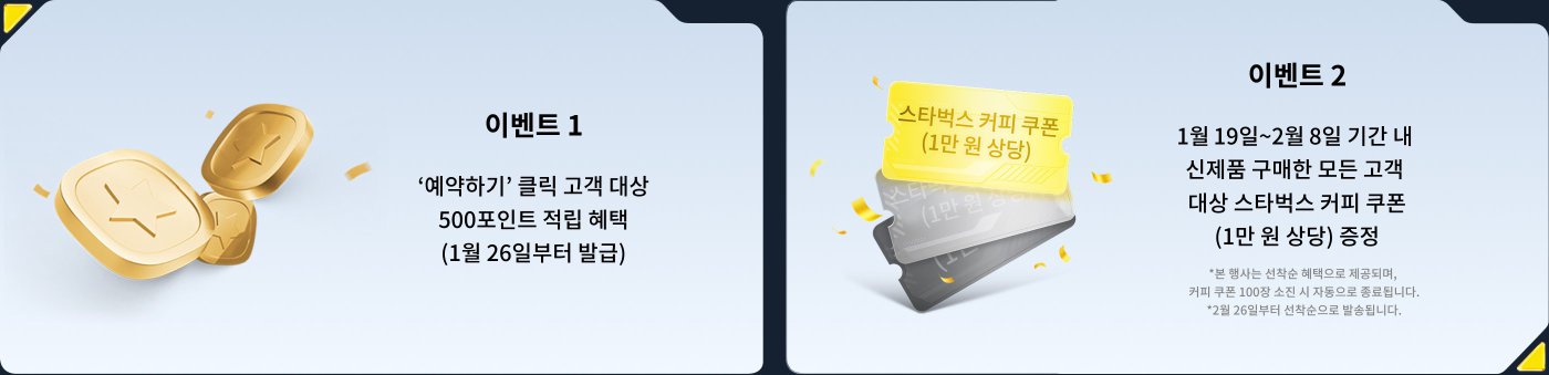 이벤트 1: ‘예약하기’ 클릭 고객 대상 500포인트 적립 혜택 (1월 20일부터 발급).

이벤트 2: 1월 19일~2월 8일 기간 내 신제품 구매한 모든 고객 대상 스타벅스 커피 쿠폰(1만 원 상당) 증정. 쿠폰 100장 소진 시 자동 종료, 2월 26일부터 선착순으로 발송.