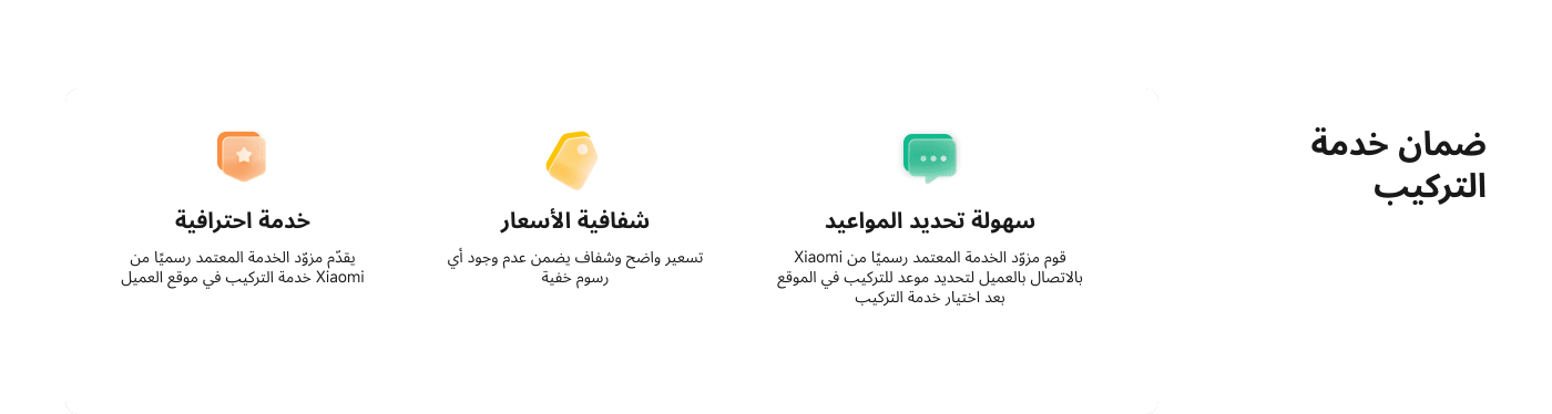 تتضمن الصورة معلومات حول ضمان خدمة التركيب من Xiaomi، حيث تتحدث عن:

1. **خدمة احترافية**: تقديم خدمة تركيب موثوقة من مزود الخدمة المعتمد.
2. **شفافية الأسعار**: وضوح الأسعار وعدم وجود رسوم خفية.
3. **سهولة تحديد المواعيد**: إمكانية تحديد موعد التركيب بسهولة عبر الاتصال بمزود الخدمة.

هذه المعلومات تؤكد على جودة الخدمة ووضوحها.
