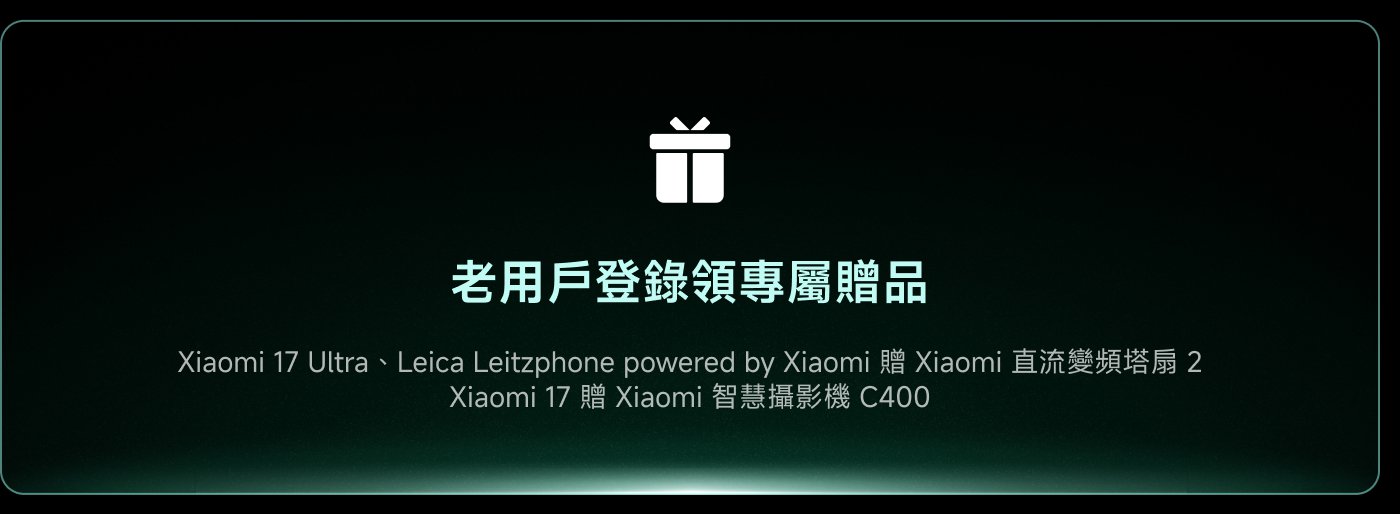 老用戶登記領域專屬贈品

Xiaomi 17 Ultra、Leica Leitzphone powered by Xiaomi 贈  
Xiaomi 直流變頻塔扇 2  
Xiaomi 17 贈  
Xiaomi 智慧攝影機 C400