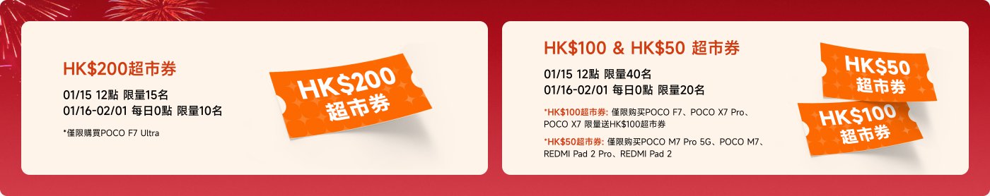 HK$200超市券：  
- 01/15 12點，限量15名  
- 01/16-02/01，每日0點，限量10名  
- 限購POCO F7 Ultra  

HK$100 & HK$50超市券：  
- HK$100券：01/15 12點，限量40名  
- 01/16-02/01，每日0點，限量20名  
- 限購POCO F7, POCO X7 Pro, 小米平板7 Pro, 小米平板7  

- HK$50券：限購POCO M7 Pro 5G, REDMI平板2 Pro, REDMI平板2  