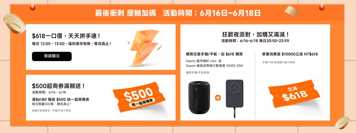 最后冲刺 压轴加码  
活動時間：6月16日~6月18日  
$618一口價，天天拼手速！  
每日12:00-13:00，福利庫存有限，售完為止！  
$500超商券滿額送！  
滿$6180贈送$500統一超商券，每日限量300張，贈完為止！  
狂歡夜派對，加購又滿減！  
活動時間：6月16日-6月18日，每日20:00-23:59。  
購買任意手機/平板，加$618購入Xiaomi藍牙喇叭mini或Xiaomi磁吸自帶線移動電源10000 33W。