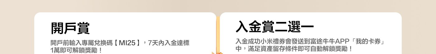 開戶賞  
開戶前輸入專屬兌換碼【MI25】，7天內入金達標1萬即可解鎖獎賞！  

入金賞二選一  
入金成功小米禮券會發送到富途牛牛APP「我的卡券」中，滿足資產留存條件即可自動解鎖獎賞！