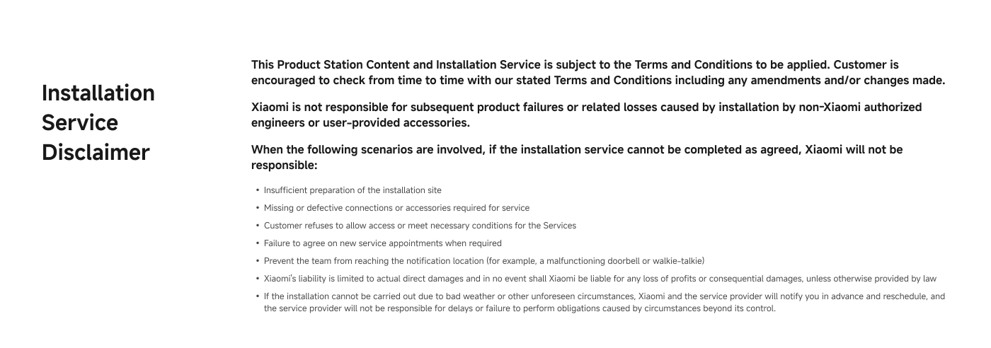 Installation Service Disclaimer: This Product and Installation Service is subject to the Terms and Conditions. Xiaomi is not responsible for subsequent product failures or issues caused by non-Xiaomi authorized engineers or user-provided accessories. If the installation service cannot be completed as agreed, Xiaomi will not be responsible.
