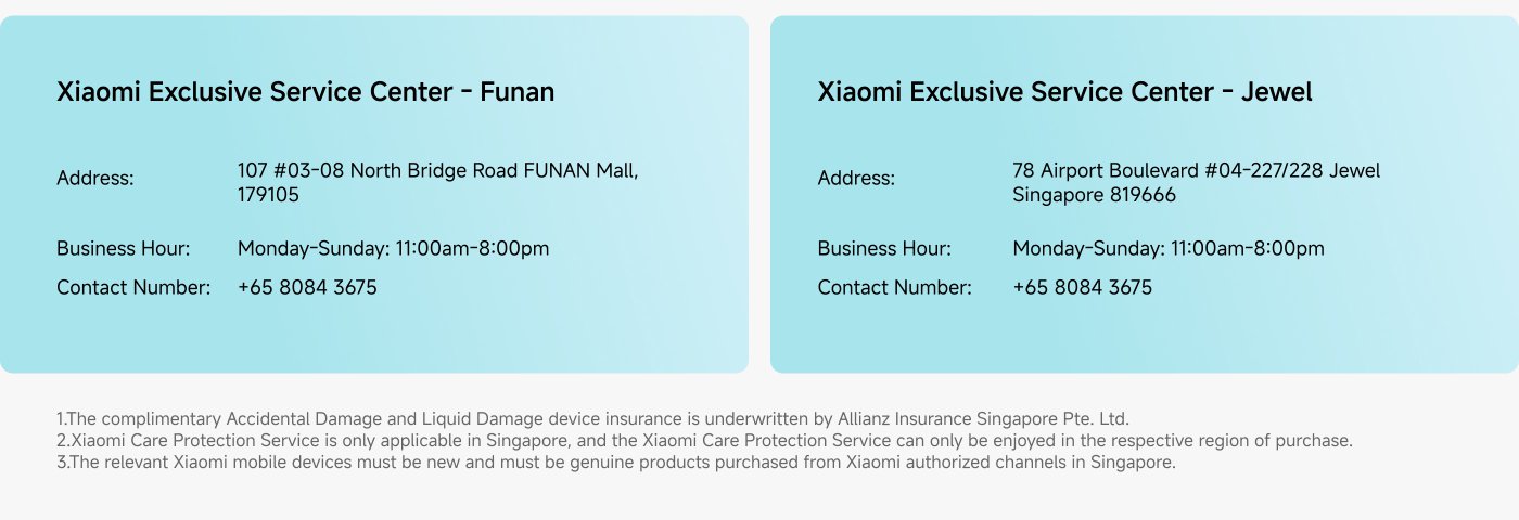 Xiaomi Exclusive Service Center information:

1. **Funan Center**
   - **Address:** 107 #03-08 North Bridge Road, FUNAN Mall, 179105
   - **Business Hours:** Monday-Sunday, 11:00 am - 8:00 pm
   - **Contact Number:** +65 8084 3675

2. **Jewel Center**
   - **Address:** 78 Airport Boulevard #04-227/228, Jewel Singapore 819666
   - **Business Hours:** Monday-Sunday, 11:00 am - 8:00 pm
   - **Contact Number:** +65 8084 3675

**Notes:**
- Accidental Damage and Liquid Damage device insurance is underwritten by Allianz Insurance Singapore Pte. Ltd.
- Xiaomi Care Protection Service is only applicable in Singapore and must be enjoyed in the region of purchase.
- Devices must be new and purchased from Xiaomi authorized channels in Singapore.