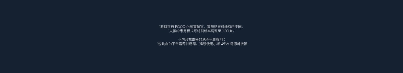 數據來自 POCO 內部實驗室。實際結果可能有所不同。支持的應用程式可以將新刷新率調整至 120Hz。

不包括充電器，地區免費提醒：
包裝盒內不含電源適配器。建議使用小米 45W 電源轉接器。