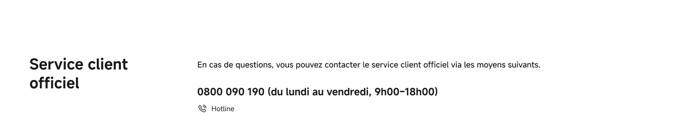 En cas de problème, vous pouvez contacter le service client officiel de la manière suivante.

0800 090 190 (du lundi au vendredi, de 9h00 à 18h00)  
Numéro de hotline