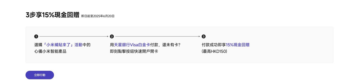 选择「小米补贴来了」活动中的小米智能产品，使用天星银行Visa白金卡付款，成功付款即可享15%现金回赠，最高可达HKD150。