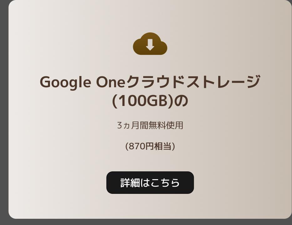 Google Oneのクラウドストレージ（100GB）の3ヶ月間無料使用（870円相当）。