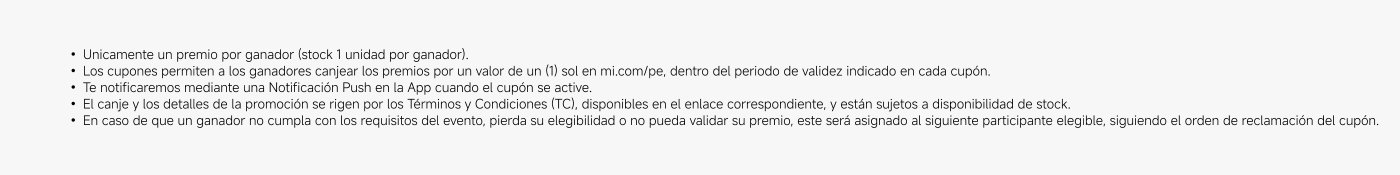 Solo un premio por ganador (stock 1 unidad por ganador). Los cupones permiten a los ganadores canjear los premios por un valor de un (1) sol en mi.com/pe, dentro del periodo de validez indicado en cada cupón. Te notificaremos mediante una Notificación Push en la App cuando el cupón se active. El canje y los detalles de la promoción se rigen por los Términos y Condiciones (TC), disponibles en el enlace correspondiente, y están sujetos a disponibilidad de stock. En caso de que un ganador no cumpla con los requisitos del evento, pierda su elegibilidad o no pueda validar su premio, este será asignado al siguiente participante elegible, siguiendo el orden de reclamación del cupón.