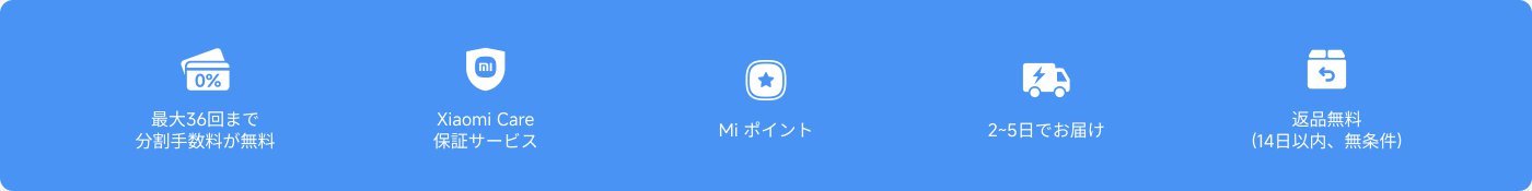 複数のサービス情報が提供されています：

1. **分割払い**：最大36回の分割払い手数料は無料です。
2. **Xiaomiケア**：保障サービスを提供します。
3. **Miポイント**：ポイントを貯めることができます。
4. **配送時間**：2〜5日以内にお届けします。
5. **返品ポリシー**：14日以内の返品は無料で、条件なしです。