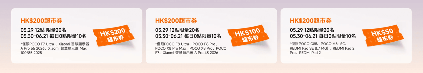 包含多种超市券的信息，主要内容如下：

1. **HK$200超市券**
   - 日期：05.29 12點，限量20名
   - 日期：05.30-06.21，每日0點，限量10名
   - 适用产品：POCO F7 Ultra, Xiaomi 智慧顯示器 A Pro 55 2026, Xiaomi 智慧顯示屏 Max 100/85 2025

2. **HK$100超市券**
   - 日期：05.29 12點，限量20名
   - 日期：05.30-06.21，每日0點，限量10名
   - 适用产品：POCO F8 Ultra, POCO F8 Pro, POCO X8 Pro Max, POCO X8 Pro, POCO F7, Xiaomi 智慧顯示器 A Pro 43 2026

3. **HK$50超市券**
   - 日期：05.29 12點，限量20名
   - 日期：05.30-06.21，每日0點，限量10名
   - 适用产品：POCO C85, POCO M8s 5G, REDMI Pad SE 8.7 (4G), REDMI Pad 2

這些券適用於特定的產品，並設有時間和數量限制。