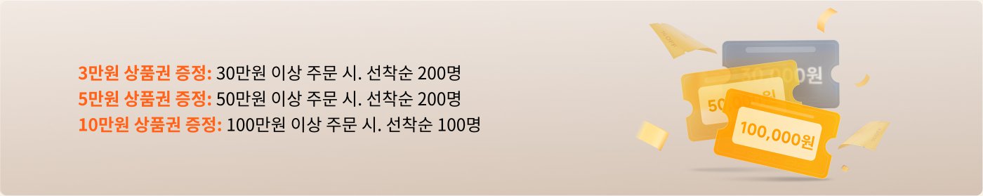 30만 원 이상 주문 시 3만 원 상품권 증정, 한정 200장.  
50만 원 이상 구매 시 5만 원 상품권 증정, 한정 200장.  
100만 원 이상 구매 시 10만 원 상품권 증정, 한정 100장.