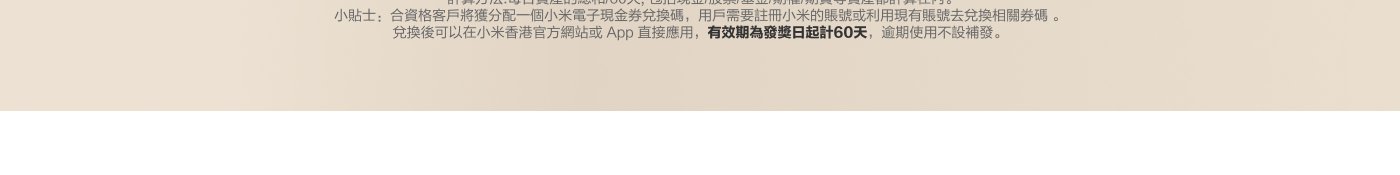 計算方法：每天資產的總和/60天，包括現金/股票/基金/期權/期貨等資產都計算在內。合資格客戶將獲分配一個小米電子現金券兌換碼，用戶需要註冊小米的賬戶或利用現有賬戶去兌換相關券碼。兌換後可以在小米香港官方網站或App直接應用，有效期為發獎日起計60天，適期使用不設補發。