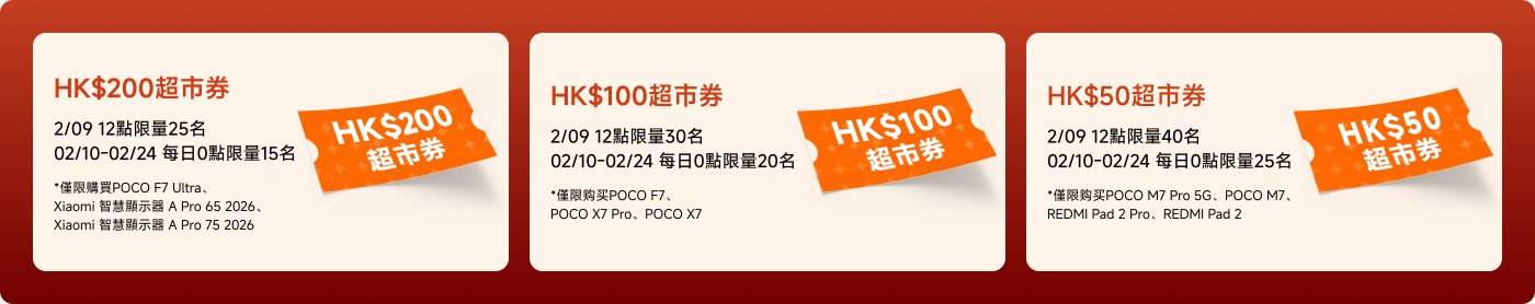 HK$200超市券：
- 2/09 12點限量25名
- 02/10-02/24 每日0點限量15名
- *購買POCO F7 Ultra、Xiaomi 智慧顯示器 A Pro 65 2026、Xiaomi 智慧顯示器 A Pro 75 2026

HK$100超市券：
- 2/09 12點限量30名
- 02/10-02/24 每日0點限量20名
- *購買POCO F7、POCO X7 Pro、POCO X7

HK$50超市券：
- 2/09 12點限量40名
- 02/10-02/24 每日0點限量25名
- *購買POCO M7 Pro 5G、POCO M7、REDMI Pad 2