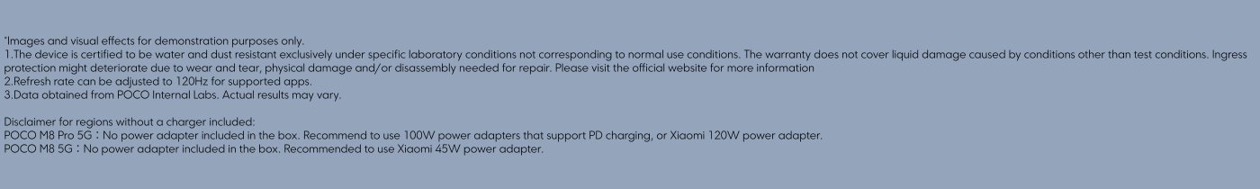 Images and visual effects are for demonstration purposes only. The device is water and dust resistant under specific lab conditions, not normal use. Warranty does not cover liquid damage from non-test conditions. Ingress protection may deteriorate due to wear and tear. Refresh rate adjustable to 120Hz for supported apps. Data from POCO Internal Labs may vary.

Disclaimer: 
- POCO M8 Pro 5G: No power adapter included; use a 100W PD charger or Xiaomi 120W adapter.
- POCO M8 5G: No power adapter included; use a Xiaomi 45W adapter.