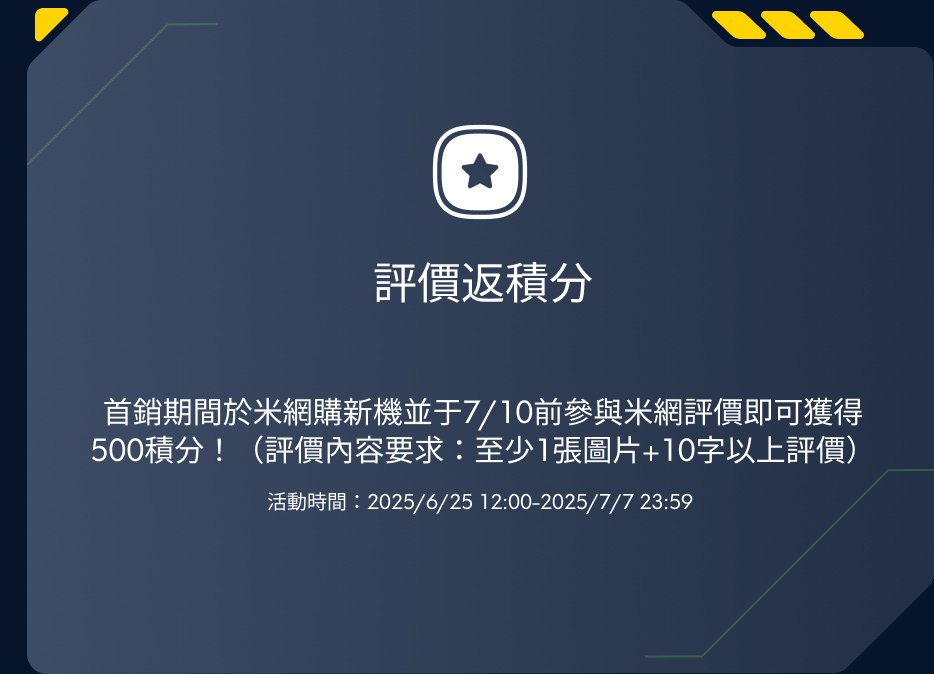 在首銷期間於米網購買新機並於7/10前參與米網評價即可獲得500積分！(評價內容要求：至少1張圖片+10字以上評價) 活動時間：2025/6/25 12:00-2025/7/7 23:59。