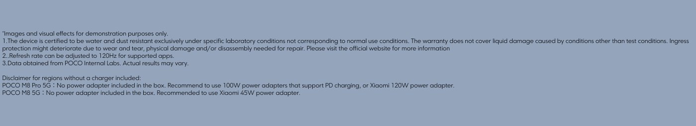 The text provides important disclaimers and specifications for the POCO M8 Pro 5G and POCO M8 5G devices. It mentions that:

1. The devices are water and dust resistant under specific conditions, with warranties not covering damages from misuse.
2. The refresh rate can be adjusted up to 120Hz for compatible apps.
3. Power adapters are not included in the box for both models, with recommended adapters provided (100W for POCO M8 Pro 5G and 45W for POCO M8 5G).

For more details, it advises visiting the official website.