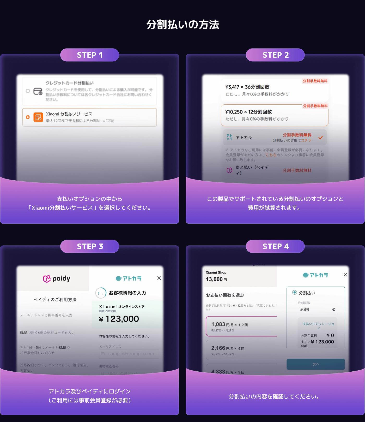 分割払いの方法についての手順説明。

STEP 1: 支払いオプションから「Xiaomi分割払いサービス」を選択。

STEP 2: 分割回数を選択し、手数料を確認。

STEP 3: アトカラとペイディにログインし、顧客情報を入力。

STEP 4: 支払い回数を選び、分割払いの内容を確認。