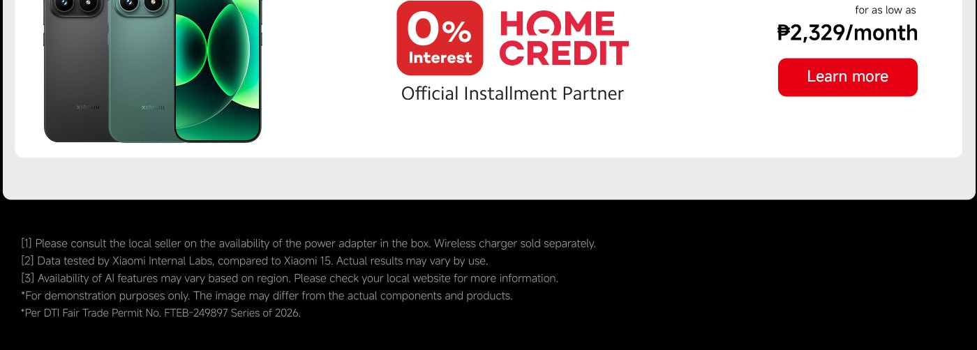 0% Interest Home Credit Official Installment Partner for as low as ₱2,329/month. Learn more.

[1] Consult local seller for power adapter availability. Wireless charger sold separately. [2] Data from Xiaomi Internal Labs, actual results may vary. [3] AI features availability may vary by region. Check local website for more info. *For demonstration purposes only. *DTI Fair Trade Permit No. FTEB-249897 Series of 2026.