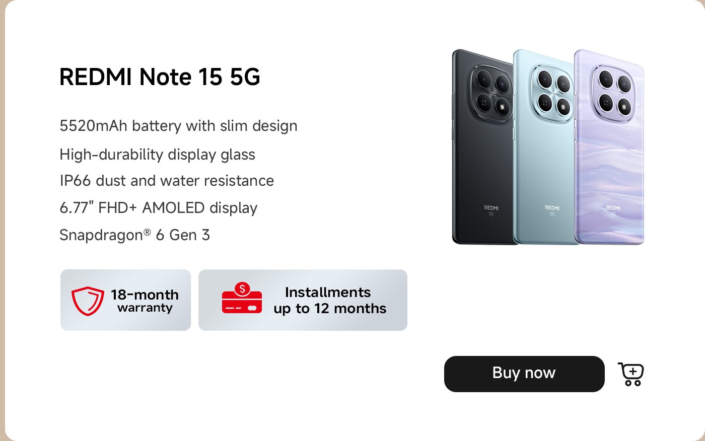 تتميز الصورة بهاتف Redmi Note 15 5G، مع تسليط الضوء على مواصفاته الرئيسية:

- بطارية بسعة 5520 مللي أمبير مع تصميم نحيف
- زجاج عرض عالي المتانة
- مقاومة للغبار والماء بمعيار IP66
- شاشة AMOLED بدقة FHD+ مقاس 6.77 بوصة
- معالج Snapdragon® 6 Gen 3

كما تذكر ضمانًا لمدة 18 شهرًا وتقدم خيارات دفع بالتقسيط تصل إلى 12 شهرًا، مع زر "اشترِ الآن" معروض.