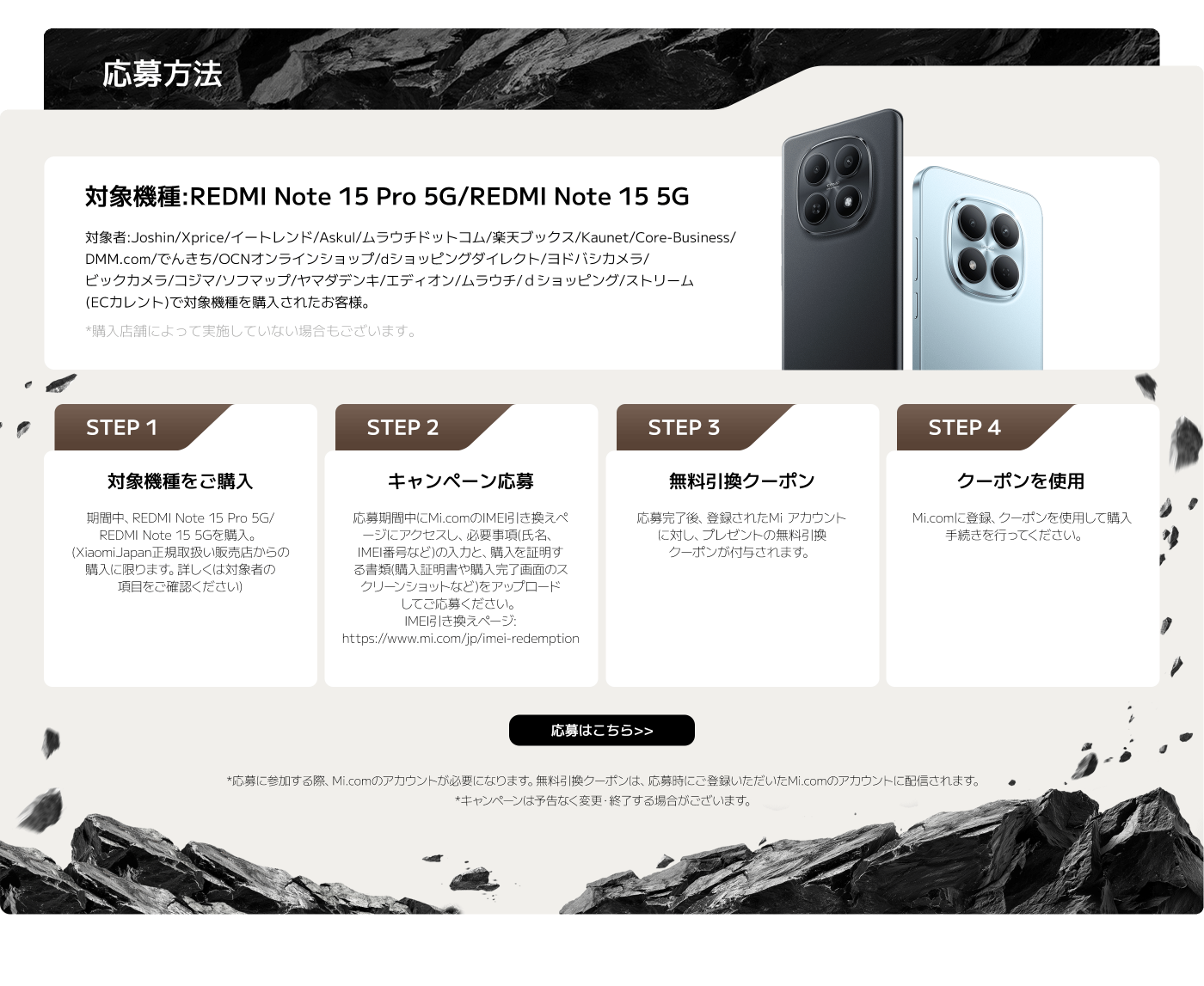内容は、REDMI Note 15 Pro 5GとREDMI Note 15 5Gの購入に関するキャンペーン応募方法を説明しています。以下は応募手順の要約です：

1. **対象機種を購入**: 指定の店舗で対象機種を購入。
2. **キャンペーン応募**: 必要事項をMi.comに入力し、購入証明書をアップロード。
3. **無料引換クーポン**: 応募後、登録したMiアカウントに対してクーポンが付与される。
4. **クーポンを使用**: Mi.comに登録し、クーポンを利用。

キャンペーンは変更・終了する場合があります。